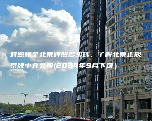 对照租个北京牌照多少钱、了解北京正规京牌中介公司(2024年9月下旬）
