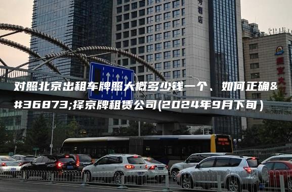 对照北京出租车牌照大概多少钱一个、如何正确选择京牌租赁公司(2024年9月下旬）