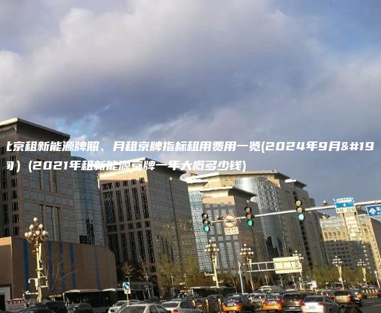 在北京租新能源牌照、月租京牌指标租用费用一览(2024年9月下旬）(2021年租新能源京牌一年大概多少钱)