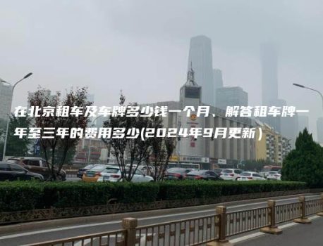 在北京租车及车牌多少钱一个月、解答租车牌一年至三年的费用多少(2024年9月更新）