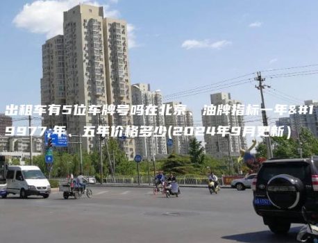 出租车有5位车牌号吗在北京、油牌指标一年三年、五年价格多少(2024年9月更新）