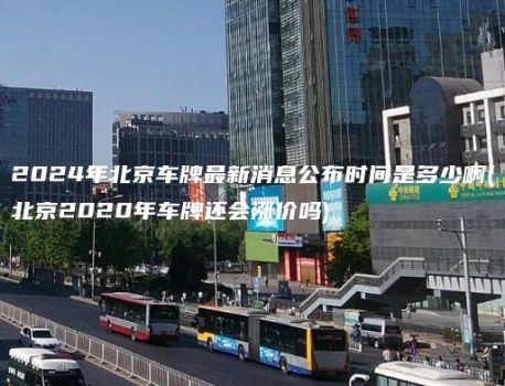 2024年北京车牌最新消息公布时间是多少啊(北京2020年车牌还会涨价吗)