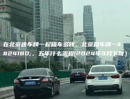 在北京连车牌一起租车多钱、北京租车牌一年、五年什么流程(2024年9月下旬）
