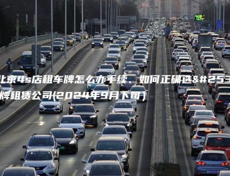 在北京4s店租车牌怎么办手续、如何正确选择京牌租赁公司(2024年9月下旬）