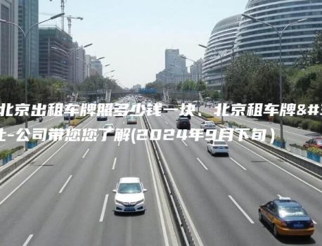 通晓北京出租车牌照多少钱一块、北京租车牌转让-公司带您您了解(2024年9月下旬）