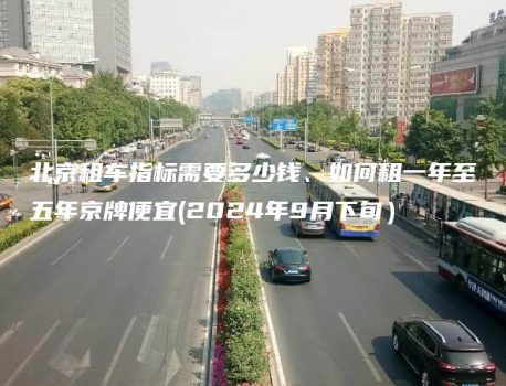 北京租车指标需要多少钱、如何租一年至五年京牌便宜(2024年9月下旬）