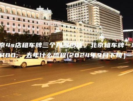 北京4s店租车牌三个月多少钱、北京租车牌一年、五年什么流程(2024年9月下旬）