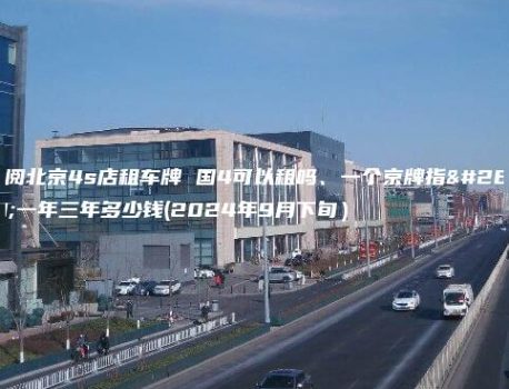 详阅北京4s店租车牌 国4可以租吗、一个京牌指标一年三年多少钱(2024年9月下旬）