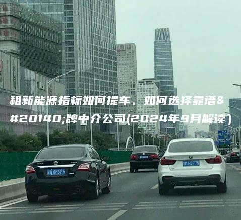 租新能源指标如何提车、如何选择靠谱京牌中介公司(2024年9月解读）