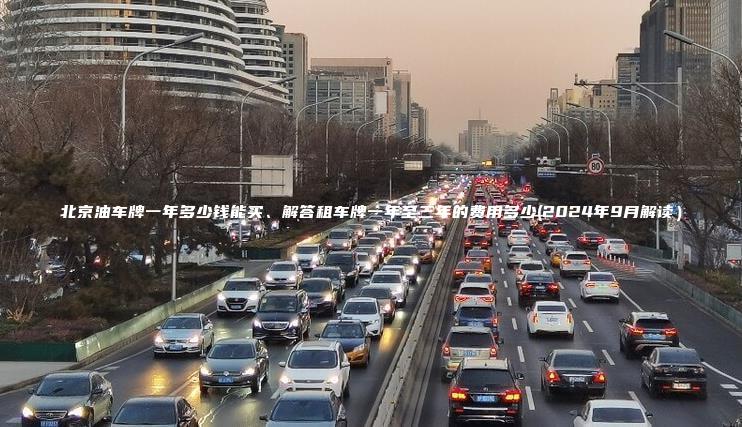 北京油车牌一年多少钱能买、解答租车牌一年至三年的费用多少(2024年9月解读）