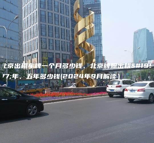 北京出租车牌一个月多少钱、北京牌照出租三年、五年多少钱(2024年9月解读）