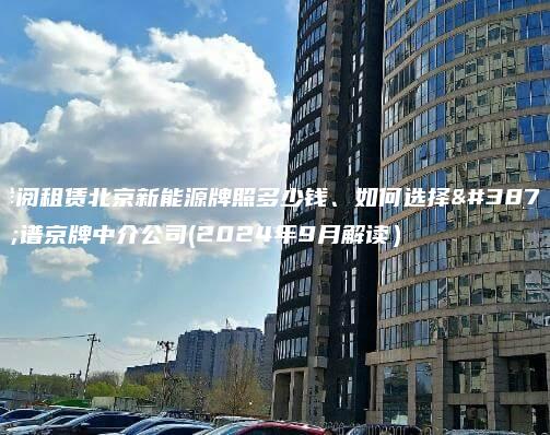 详阅租赁北京新能源牌照多少钱、如何选择靠谱京牌中介公司(2024年9月解读）