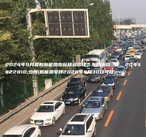 2024年9月最新新能源指标租多少钱、车牌出租三年、20年多少钱(新能源号牌2020年4月30日可租)