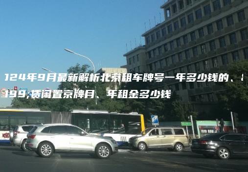 2024年9月最新解析北京租车牌号一年多少钱的、租赁闲置京牌月、年租金多少钱