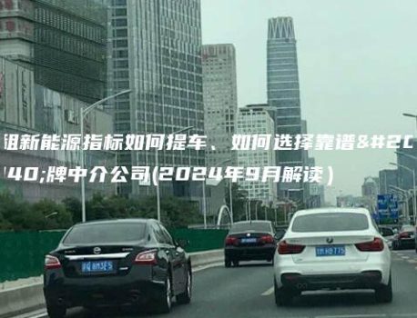 租新能源指标如何提车、如何选择靠谱京牌中介公司(2024年9月解读）
