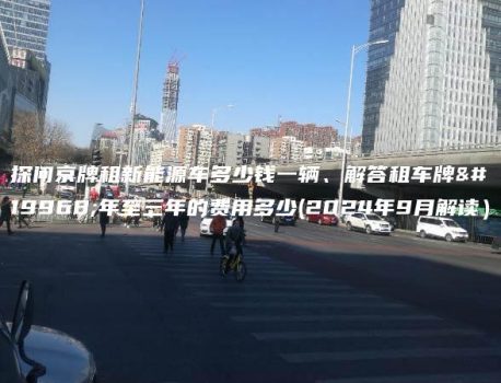 探问京牌租新能源车多少钱一辆、解答租车牌一年至三年的费用多少(2024年9月解读）