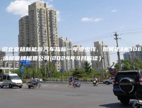认识北京租新能源汽车指标一年多少钱、如何正确选择京牌租赁公司(2024年9月解读）