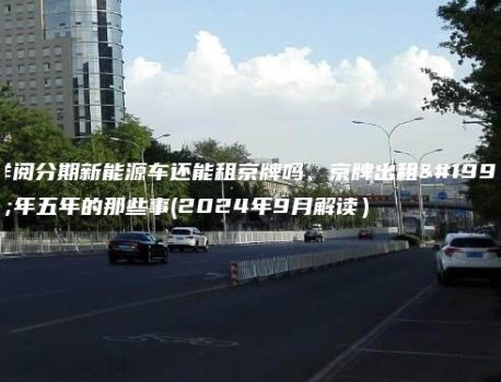 详阅分期新能源车还能租京牌吗、京牌出租三年五年的那些事(2024年9月解读）