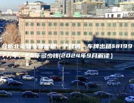 分析北京租车牌能租一个月吗、车牌出租三年、20年多少钱(2024年9月解读）