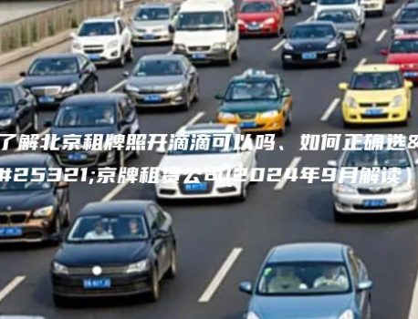 了解北京租牌照开滴滴可以吗、如何正确选择京牌租赁公司(2024年9月解读）