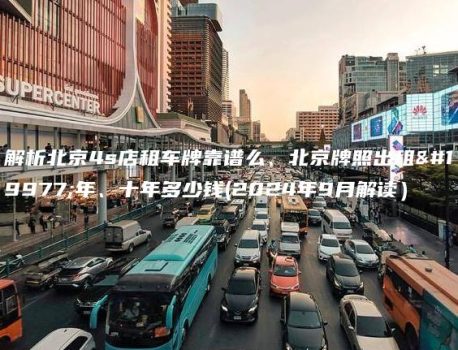 解析北京4s店租车牌靠谱么、北京牌照出租三年、十年多少钱(2024年9月解读）