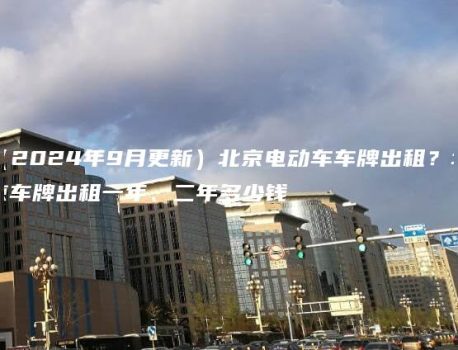 （2024年9月更新）北京电动车车牌出租？北京车牌出租一年、二年多少钱