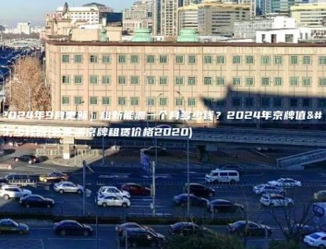 （2024年9月更新）租新能源一个月多少钱？2024年京牌值多少钱呀(新能源京牌租赁价格2020)