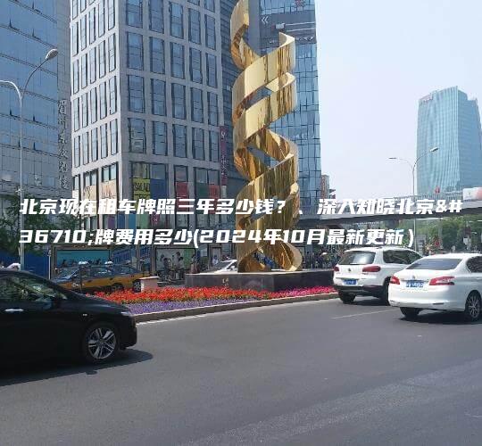 北京现在租车牌照三年多少钱？、深入知晓北京车牌费用多少(2024年10月最新更新）