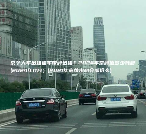 京个人车出租连车带牌出租？2024年京牌值多少钱呀(2024年11月）(2021年京牌出租会涨价么)