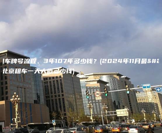 北京租车牌号流程、3年107年多少钱？(2024年11月最新）(北京租车一天大概多少钱)