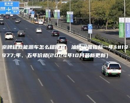 京牌租新能源车怎么租便宜、油牌闲置指标一年三年、五年价格(2024年10月最新更新）