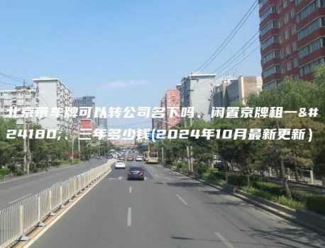 北京带车牌可以转公司名下吗、闲置京牌租一年、三年多少钱(2024年10月最新更新）