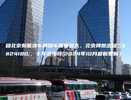 租北京新能源车牌提车需要多久、北京牌照出租三年、十年多少钱(2024年10月最新更新）