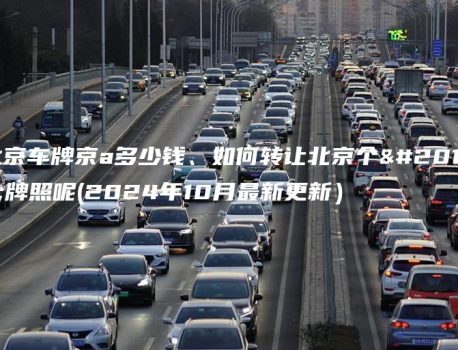 北京车牌京a多少钱、如何转让北京个人牌照呢(2024年10月最新更新）