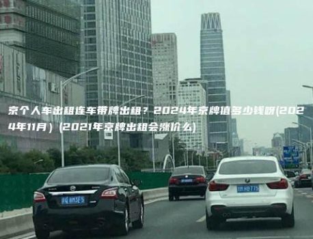 京个人车出租连车带牌出租？2024年京牌值多少钱呀(2024年11月）(2021年京牌出租会涨价么)