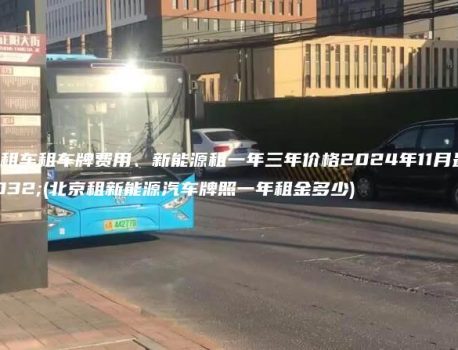 北京租车租车牌费用、新能源租一年三年价格2024年11月最新(北京租新能源汽车牌照一年租金多少)
