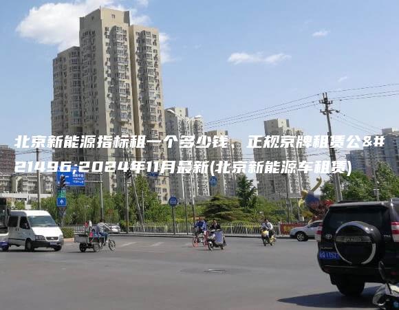 北京新能源指标租一个多少钱、正规京牌租赁公司2024年11月最新(北京新能源车租赁)