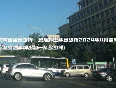 关于京牌出租多少钱、燃油牌三年多少钱2024年11月最新(北京油车牌出租一年多少钱)