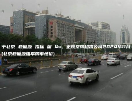 关于北京 新能源 指标 租 4s、正规京牌租赁公司2024年11月最新(北京新能源租车牌市场价)