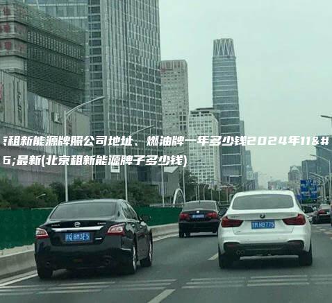 北京租新能源牌照公司地址、燃油牌一年多少钱2024年11月最新(北京租新能源牌子多少钱)