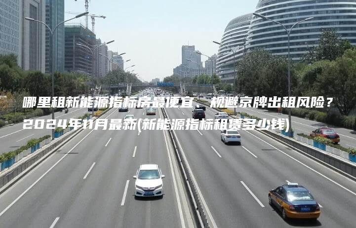 哪里租新能源指标房最便宜、规避京牌出租风险？2024年11月最新(新能源指标租赁多少钱)