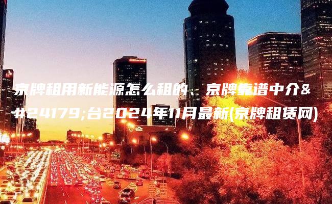 京牌租用新能源怎么租的、京牌靠谱中介平台2024年11月最新(京牌租赁网)