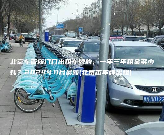 北京车管所门口出租车牌的、一年三年租金多少钱？2024年11月最新(北京市车牌出租)