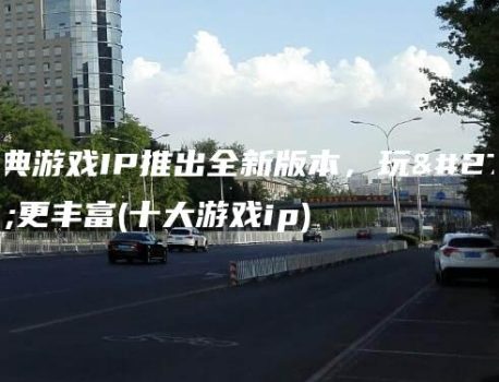 经典游戏IP推出全新版本，玩法更丰富(十大游戏ip)