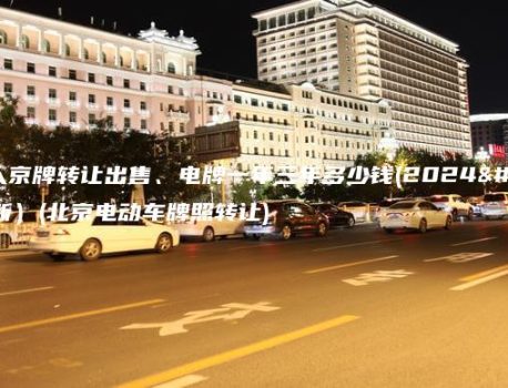北京个人京牌转让出售、电牌一年三年多少钱(2024年11月最新）(北京电动车牌照转让)