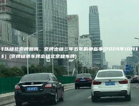 可以租北京牌照吗、京牌出租三年五年的那些事(2024年10月更新）(京牌租赁车牌出租北京租车牌)