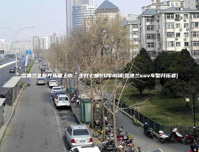 雪佛兰全新开拓者上市，主打七座SUV市场(雪佛兰suv车型开拓者)