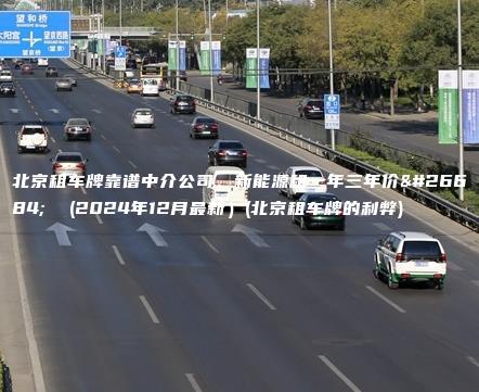 北京租车牌靠谱中介公司、新能源租一年三年价格  (2024年12月最新）(北京租车牌的利弊)