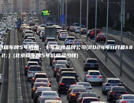 北京租车牌5年价格、十年京牌品牌公司(2024年11月最新）(北京租车牌5年价格多少钱)