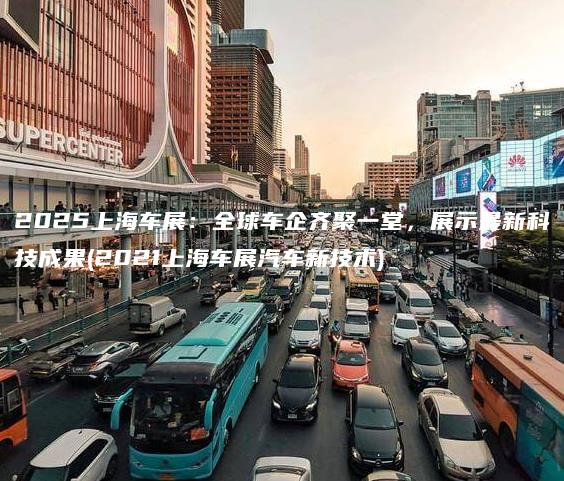 2025上海车展：全球车企齐聚一堂，展示最新科技成果(2021上海车展汽车新技术)